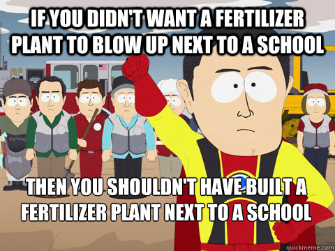 if you didn't want a fertilizer plant to blow up next to a school then you shouldn't have built a fertilizer plant next to a school  - if you didn't want a fertilizer plant to blow up next to a school then you shouldn't have built a fertilizer plant next to a school   Captain Hindsight