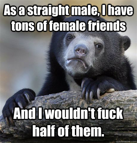 As a straight male, I have tons of female friends And I wouldn't fuck half of them.  Confession Bear