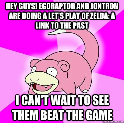 Hey guys! Egoraptor and Jontron are doing a let's play of Zelda: a link to the past I can't wait to see them beat the game  Slowpoke