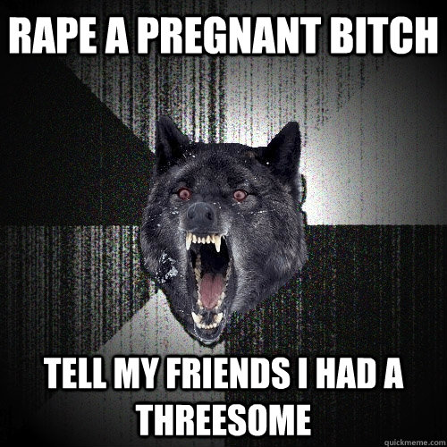 Rape a pregnant bitch tell my friends i had a threesome  Insanity Wolf