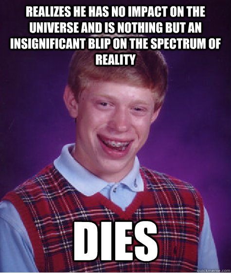 Realizes he has no impact on the universe and is nothing but an insignificant blip on the spectrum of reality Dies  Bad Luck Brian