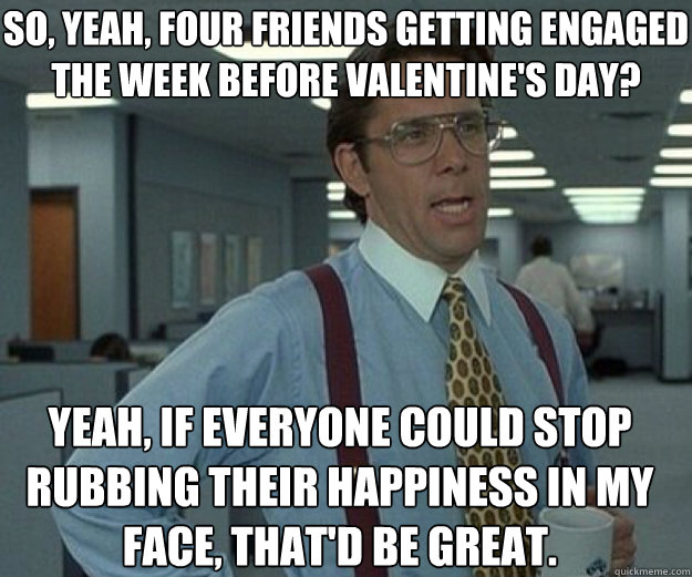 So, yeah, Four friends getting engaged the week before Valentine's day? Yeah, if everyone could stop rubbing their happiness in my face, that'd be great.   that would be great