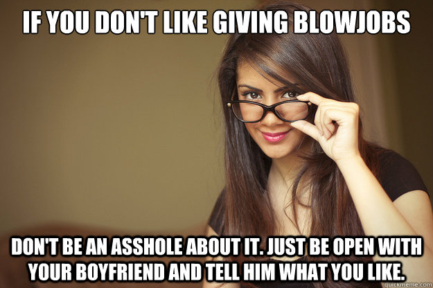 if you don't like giving blowjobs don't be an asshole about it. Just be open with your boyfriend and tell him what you like.  Actual Sexual Advice Girl