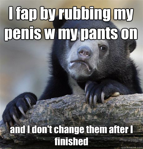 I fap by rubbing my penis w my pants on and I don't change them after I finished - I fap by rubbing my penis w my pants on and I don't change them after I finished  Confession Bear