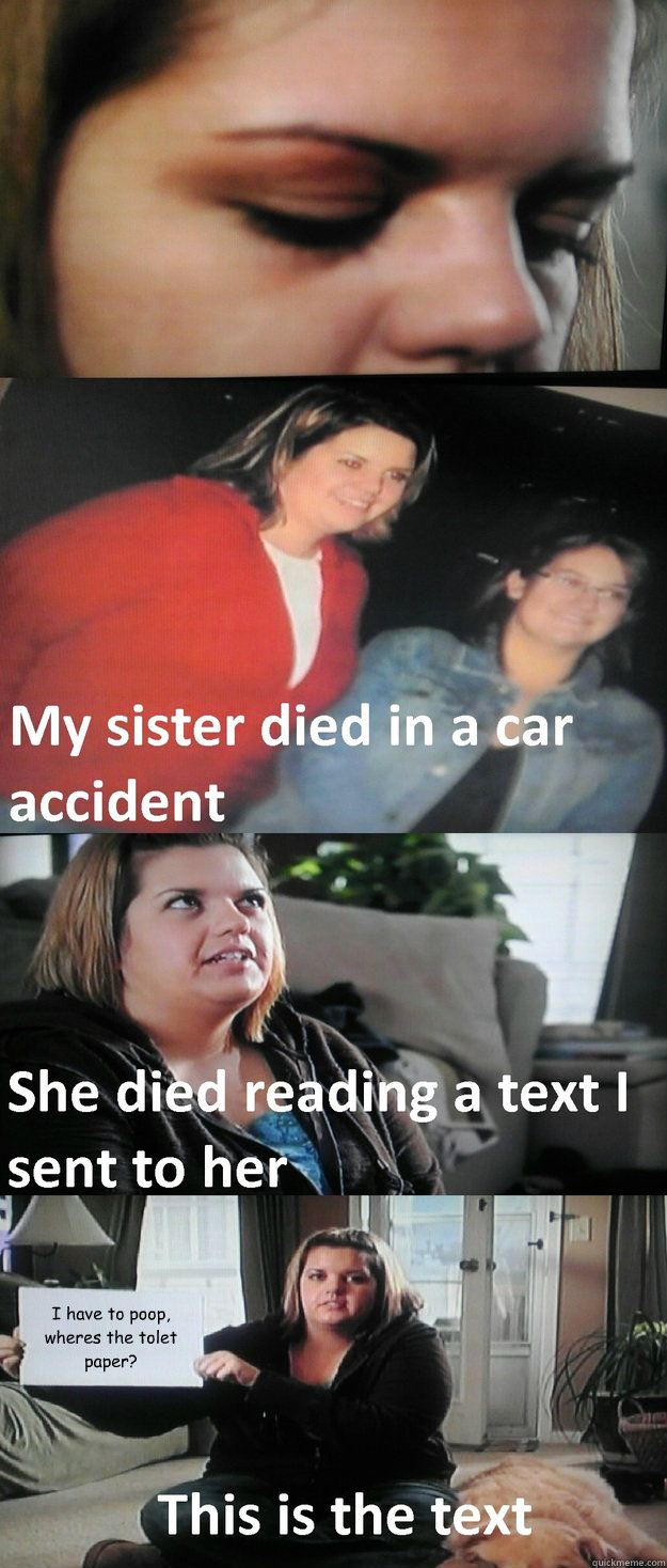 I have to poop, wheres the tolet paper? - I have to poop, wheres the tolet paper?  My sister died in a car accident