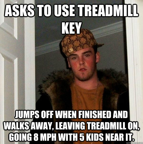 Asks to use treadmill key Jumps off when finished and walks away, leaving treadmill on, going 8 mph with 5 kids near it.  Scumbag Steve