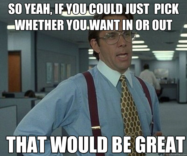 So yeah, if you could just  pick whether you want in or out THAT WOULD BE GREAT  that would be great