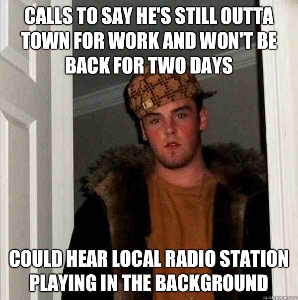 Calls to say he's still outta town for work and won't be back for two days  Could hear local radio station playing in the background   Scumbag Steve