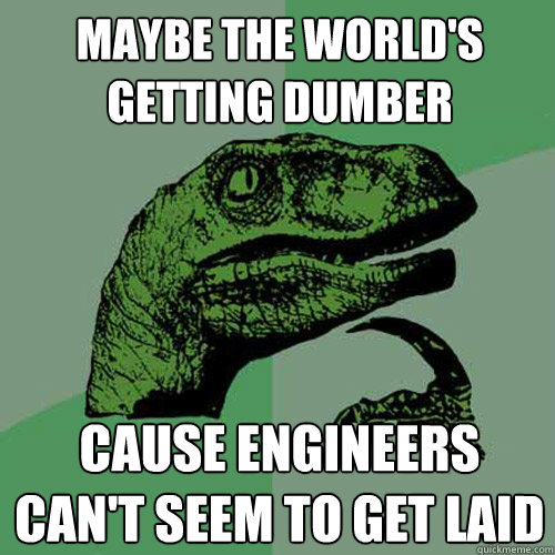 Maybe the world's getting dumber cause engineers can't seem to get laid  Philosoraptor