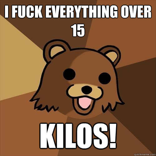 I fuck everything over 15 kilos!  Pedobear