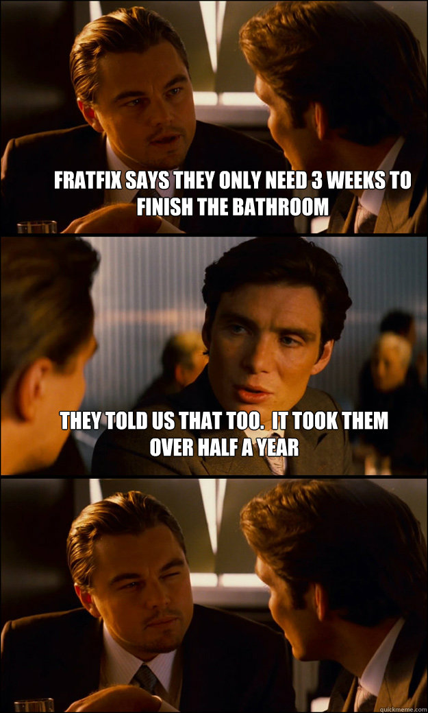 Fratfix says they only need 3 weeks to finish the bathroom They told us that too.  It took them over half a year   Inception