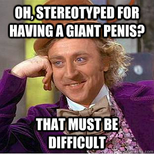 Oh, stereotyped for having a giant penis? That must be difficult  Creepy Wonka