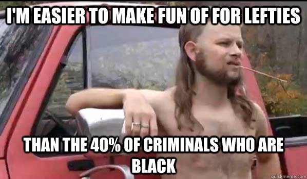 I'm easier to make fun of for lefties than the 40% of criminals who are black  Almost Politically Correct Redneck