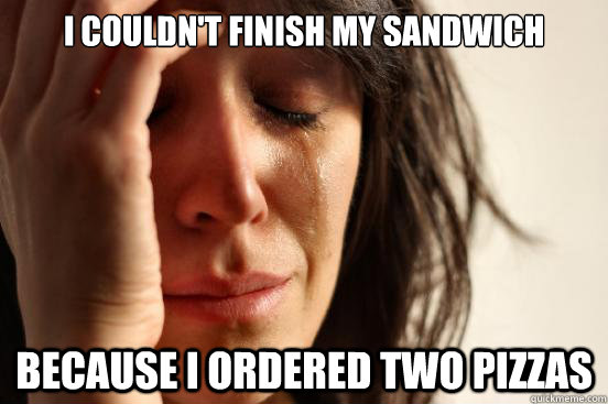 I COULDN'T FINISH MY SANDWICH BECAUSE I ORDERED TWO PIZZAS  First World Problems