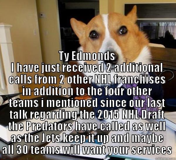 Way to Go Ty -  TY EDMONDS I HAVE JUST RECEIVED 2 ADDITIONAL CALLS FROM 2 OTHER NHL FRANCHISES IN ADDITION TO THE FOUR OTHER TEAMS I MENTIONED SINCE OUR LAST TALK REGARDING THE 2015 NHL DRAFT THE PREDATORS HAVE CALLED AS WELL AS THE JETS KEEP IT UP AND MAYBE ALL 30 TEAMS Lawyer Dog