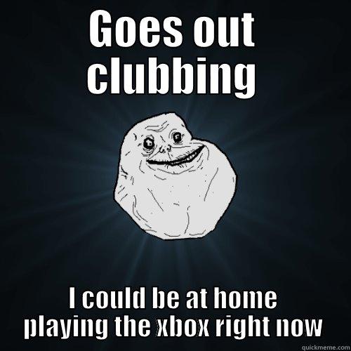 GOES OUT CLUBBING I COULD BE AT HOME PLAYING THE XBOX RIGHT NOW Forever Alone