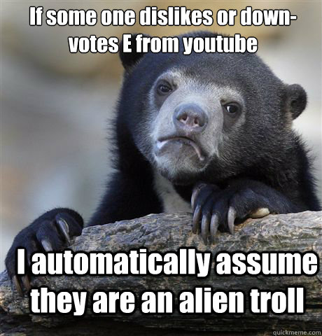 If some one dislikes or down-votes E from youtube I automatically assume they are an alien troll  Confession Bear