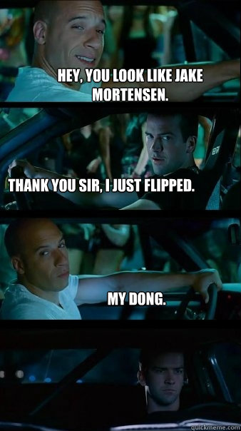 Hey, you look like Jake Mortensen. Thank you sir, I just flipped. My dong. - Hey, you look like Jake Mortensen. Thank you sir, I just flipped. My dong.  Fast and Furious