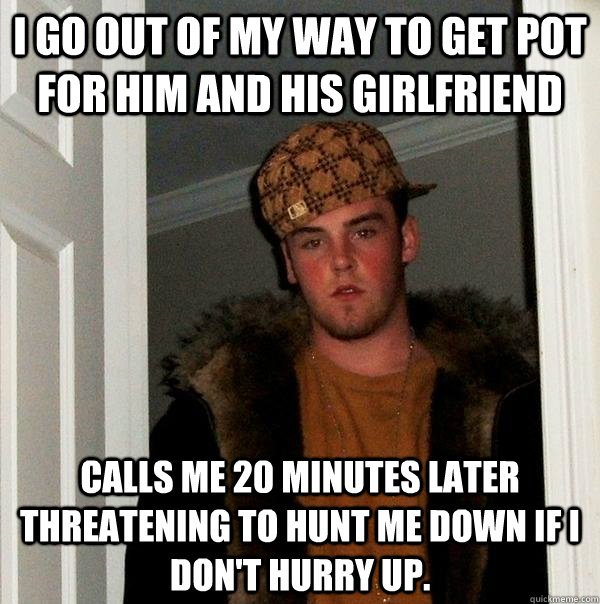 I go out of my way to get pot for him and his girlfriend calls me 20 minutes later threatening to hunt me down if I don't hurry up. - I go out of my way to get pot for him and his girlfriend calls me 20 minutes later threatening to hunt me down if I don't hurry up.  Scumbag Steve