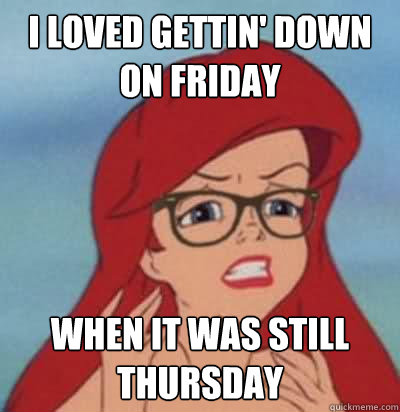 I loved gettin' down on Friday When it was still Thursday  Hipster Ariel