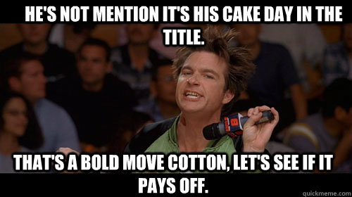 He's not mention it's his cake day in the title. that's a bold move cotton, let's see if it pays off.   Bold Move Cotton