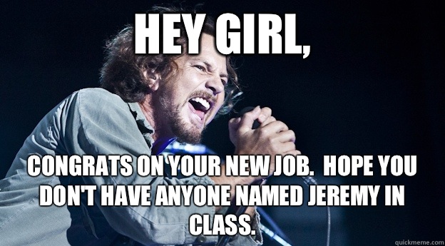 Hey Girl, Congrats on your new job.  Hope you don't have anyone named Jeremy in class. - Hey Girl, Congrats on your new job.  Hope you don't have anyone named Jeremy in class.  Misunderstood Eddie Vedder