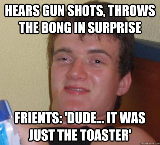 Hears gun shots, throws the bong in surprise friEnts: 'Dude... it was just the toaster'  