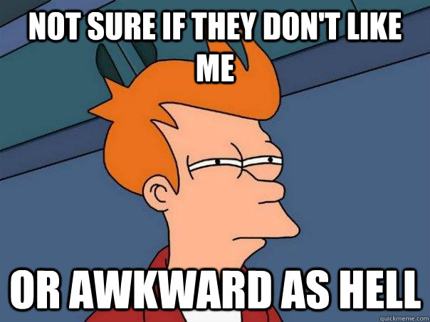 Not sure if they don't like me Or awkward as hell  Futurama Fry