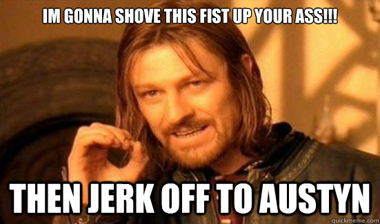 IM GONNA SHOVE THIS FIST UP YOUR ASS!!! THEN JERK OFF TO AUSTYN  Boromir