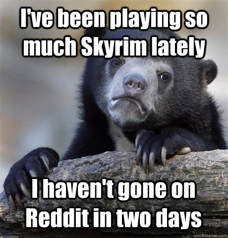 I've been playing so much Skyrim lately I haven't gone on Reddit in two days  Confession Bear