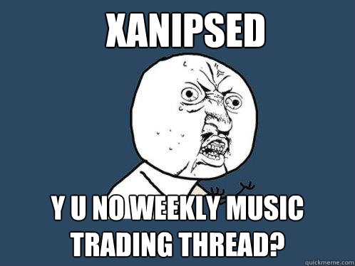 xanipsed y u no weekly music trading thread?  Y U No