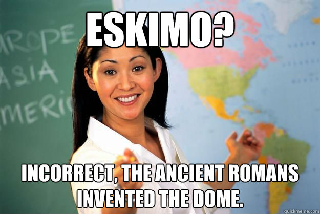 Eskimo? Incorrect, the ancient Romans invented the dome.   Unhelpful High School Teacher