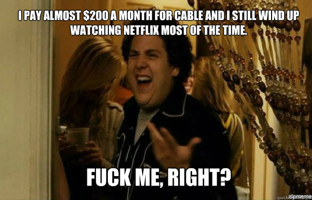 I pay almost $200 a month for cable and I still wind up watching Netflix most of the time. FUCK ME, RIGHT?  fuck me right