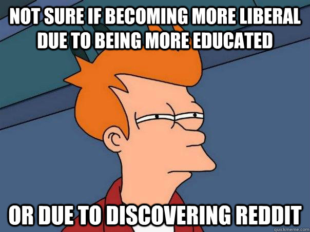 Not sure if becoming more liberal due to being more educated Or due to discovering reddit  Futurama Fry