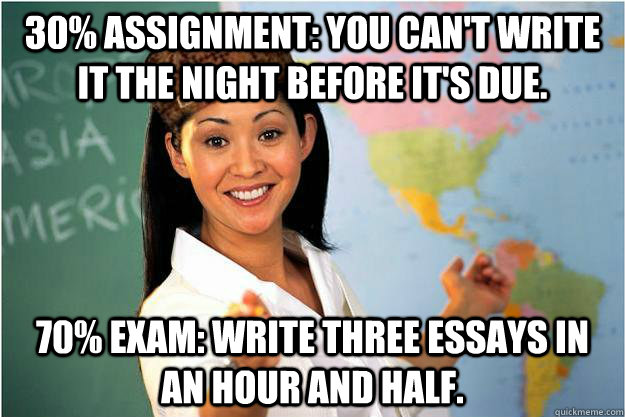 30% assignment: You can't write it the night before it's due. 70% Exam: write three essays in an hour and half.  Scumbag Teacher