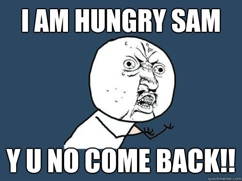 i am hungry sam y u no come back!!  Y U No