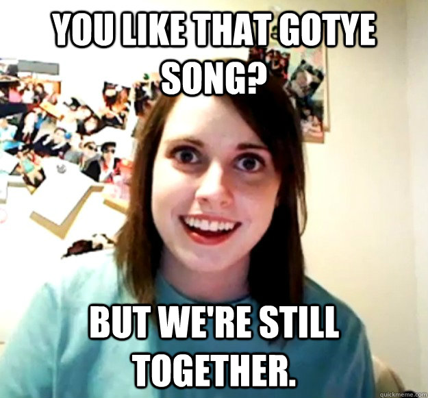 you like that gotye song? but we're still together.  Overly Attached Girlfriend