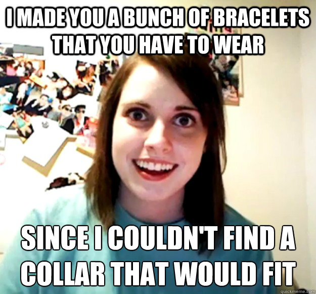 i made you a bunch of bracelets that you have to wear since i couldn't find a collar that would fit  Overly Attached Girlfriend