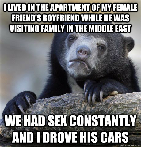 I lived in the apartment of my female friend's boyfriend while he was visiting family in the middle east We had sex constantly and I drove his cars  Confession Bear