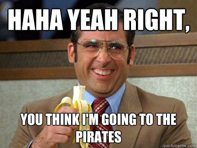 Haha yeah right, you think i'm going to the Pirates  Brick Tamland