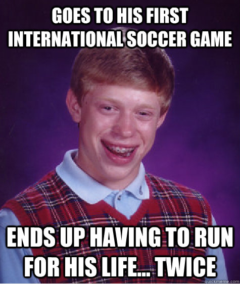 Goes to his first international soccer game ends up having to run for his life... twice  Bad Luck Brian