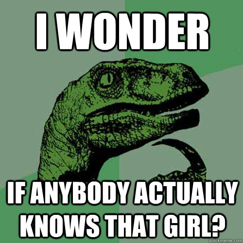 I wonder If anybody actually knows that girl?  Philosoraptor