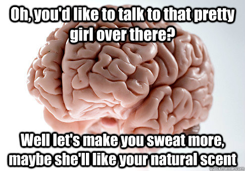 Oh, you'd like to talk to that pretty girl over there? Well let's make you sweat more, maybe she'll like your natural scent  Scumbag Brain