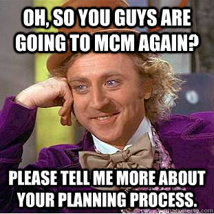 Oh, so you guys are going to MCM AGAIN? PLEASE TELL ME MORE ABOUT YOUR PLANNING PROCESS.  Condescending Wonka