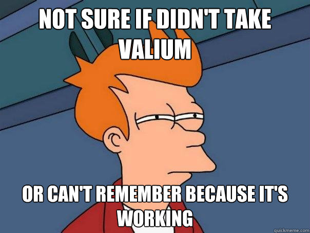 Not sure if didn't take valium or can't remember because it's working  Futurama Fry