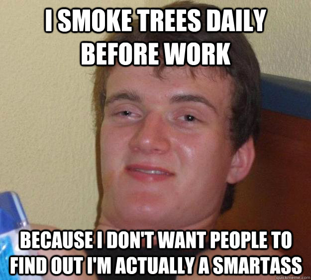 I smoke trees daily before work Because I don't want people to find out I'm actually a smartass  10 Guy