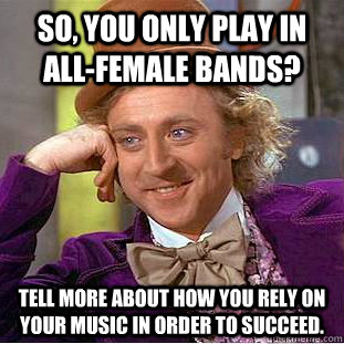 So, you only play in all-female bands? Tell more about how you rely on your music in order to succeed.  Condescending Wonka