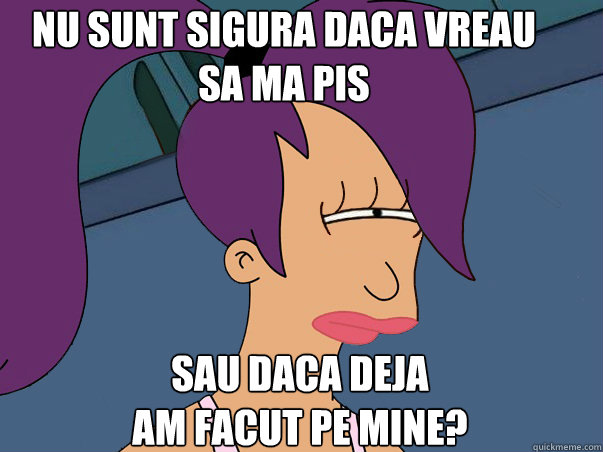 Nu sunt sigura daca vreau        sa ma pis sau daca deja 
am facut pe mine?  Leela Futurama