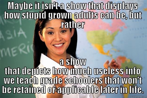 MAYBE IT ISN'T A SHOW THAT DISPLAYS HOW STUPID GROWN ADULTS CAN BE, BUT RATHER A SHOW THAT DEPICTS HOW MUCH USELESS INFO WE TEACH GRADE SCHOOLERS THAT WON'T BE RETAINED OR APPLICABLE LATER IN LIFE. Unhelpful High School Teacher