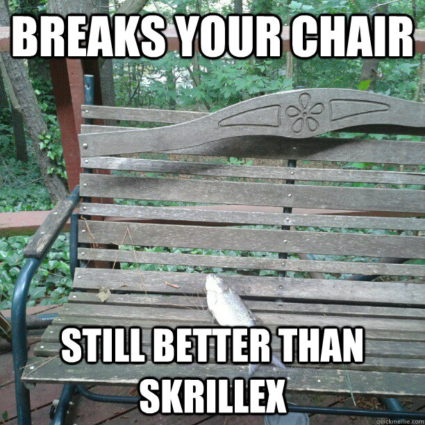 Breaks your chair still better than skrillex  